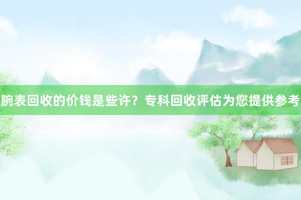 腕表回收的价钱是些许？专科回收评估为您提供参考